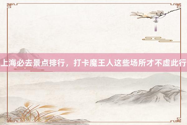 上海必去景点排行，打卡魔王人这些场所才不虚此行