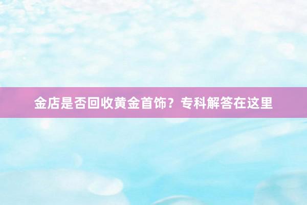 金店是否回收黄金首饰？专科解答在这里