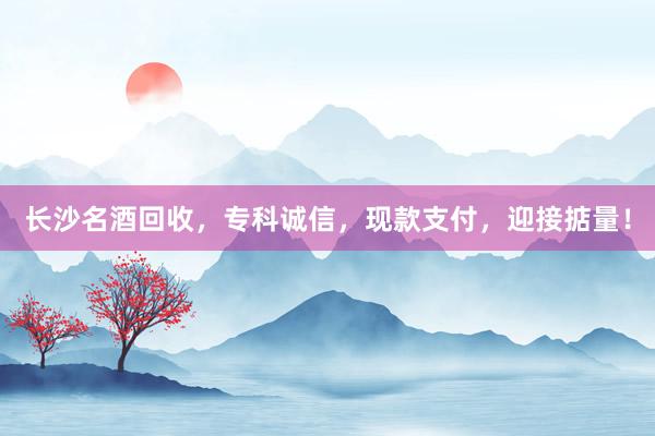 长沙名酒回收，专科诚信，现款支付，迎接掂量！