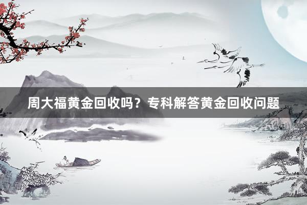 周大福黄金回收吗？专科解答黄金回收问题